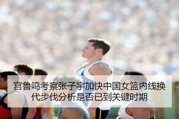 宫鲁鸣考察张子宇加快中国女篮内线换代步伐分析是否已到关键时期